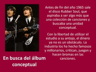 En busca del álbum
conceptual
Antes de fin del año 1965 sale
el disco Rubber Soul, que
aspiraba a ser algo más que
una colección de canciones y
buscaba una unidad
conceptual.
Con la libertad de utilizar el
estudio a su antojo, el dinero
ya no es un obstáculo. La
industria los ha hecho famosos
y millonarios, critican, juegan y
hacen bromas en las
canciones.
 