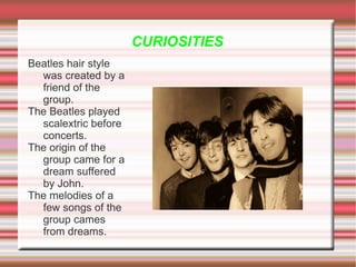 CURIOSITIES
Beatles hair style
  was created by a
  friend of the
  group.
The Beatles played
  scalextric before
  concerts.
The origin of the
  group came for a
  dream suffered
  by John.
The melodies of a
  few songs of the
  group cames
  from dreams.
 