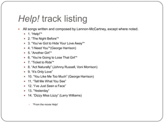 Help! track listing
 All songs written and composed by Lennon-McCartney, except where noted.
 1. “Help!”*
 2. “The Night Before”*
 3. “You‟ve Got to Hide Your Love Away”*
 4. “I Need You”*(George Harrison)
 5. “Another Girl”*
 6. “You‟re Going to Lose That Girl”*
 7. “Ticket to Ride”*
 8. “Act Naturally” (Johnny Russell, Voni Morrison)
 9. “It‟s Only Love”
 10. “You Like Me Too Much” (George Harrison)
 11. “Tell Me What You See”
 12. “I‟ve Just Seen a Face”
 13. “Yesterday”
 14. “Dizzy Miss Lizzy” (Larry Williams)
 *From the movie Help!
 