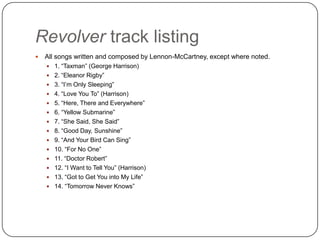 Revolver track listing
 All songs written and composed by Lennon-McCartney, except where noted.
 1. “Taxman” (George Harrison)
 2. “Eleanor Rigby”
 3. “I‟m Only Sleeping”
 4. “Love You To” (Harrison)
 5. “Here, There and Everywhere”
 6. “Yellow Submarine”
 7. “She Said, She Said”
 8. “Good Day, Sunshine”
 9. “And Your Bird Can Sing”
 10. “For No One”
 11. “Doctor Robert”
 12. “I Want to Tell You” (Harrison)
 13. “Got to Get You into My Life”
 14. “Tomorrow Never Knows”
 