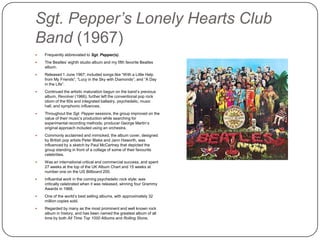 Sgt. Pepper’s Lonely Hearts Club
Band (1967)
 Frequently abbreviated to Sgt. Pepper(s).
 The Beatles‟ eighth studio album and my fifth favorite Beatles
album.
 Released 1 June 1967; included songs like “With a Little Help
from My Friends”, “Lucy in the Sky with Diamonds”, and “A Day
in the Life”.
 Continued the artistic maturation begun on the band‟s previous
album, Revolver (1966); further left the conventional pop rock
idiom of the 60s and integrated balladry, psychedelic, music hall,
and symphonic influences.
 Throughout the Sgt. Pepper sessions, the group improved on the
value of their music‟s production while searching for
experimental recording methods; producer George Martin‟s
original approach included using an orchestra.
 Commonly acclaimed and mimicked, the album cover, designed
by British pop artists Peter Blake and Jann Haworth, was
influenced by a sketch by Paul McCartney that depicted the
group standing in front of a collage of some of their favourite
celebrities.
 Was an international critical and commercial success, and spent
27 weeks at the top of the UK Album Chart and 15 weeks at
number one on the US Billboard 200.
 Influential work in the coming psychedelic rock style; was
critically celebrated when it was released, winning four Grammy
Awards in 1968.
 One of the world‟s best selling albums, with approximately 32
million copies sold.
 Regarded by many as the most prominent and well known rock
album in history, and has been named the greatest album of all
time by both All Time Top 1000 Albums and Rolling Stone.
 
