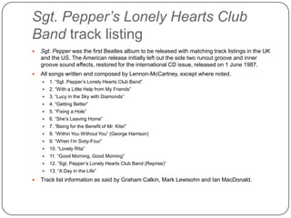 Sgt. Pepper’s Lonely Hearts Club
Band track listing
 Sgt. Pepper was the first Beatles album to be released with matching track listings in the UK
and the US. The American release initially left out the side two runout groove and inner
groove sound effects, restored for the international CD issue, released on 1 June 1987.
 All songs written and composed by Lennon-McCartney, except where noted.
 1. “Sgt. Pepper‟s Lonely Hearts Club Band”
 2. “With a Little Help from My Friends”
 3. “Lucy in the Sky with Diamonds”
 4. “Getting Better”
 5. “Fixing a Hole”
 6. “She‟s Leaving Home”
 7. “Being for the Benefit of Mr. Kite!”
 8. “Within You Without You” (George Harrison)
 9. “When I‟m Sixty-Four”
 10. “Lovely Rita”
 11. “Good Morning, Good Morning”
 12. “Sgt. Pepper‟s Lonely Hearts Club Band (Reprise)”
 13. “A Day in the Life”
 Track list information as said by Graham Calkin, Mark Lewisohn and Ian MacDonald.
 