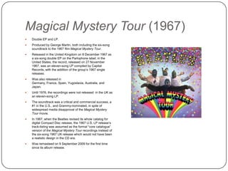 Magical Mystery Tour (1967)
 Double EP and LP.
 Produced by George Martin, both including the six-song
soundtrack to the 1967 film Magical Mystery Tour.
 Released in the United Kingdom on 8 December 1967 as
a six-song double EP on the Parlophone label; in the
United States, the record, released on 27 November 1967,
was an eleven-song LP compiled by Capital Records, with
the addition of the group‟s 1967 single releases.
 Was also released in Germany, France, Spain,
Yugoslavia, Australia, and Japan.
 Until 1976, the recordings were not released in the UK as
an eleven-song LP.
 The soundtrack was a critical and commercial success, a
#1 in the U.S., and Grammy-nominated, in spite of
widespread media disapproval of the Magical Mystery
Tour movie.
 In 1987, when the Beatles revised its whole catalog for
digital Compact Disc release, the 1967 U.S. LP release‟s
track-listing was assumed as the formal “core catalogue”
version of the Magical Mystery Tour recordings instead of
the six-song 1967 UK release which would not have been
a realistic design in the CD era.
 Was remasteed on 9 September 2009 for the first time
since its album release.
 