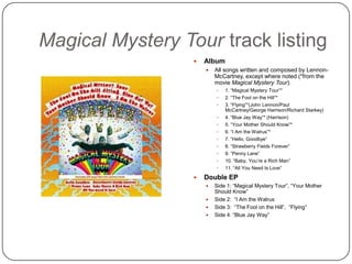 Magical Mystery Tour track listing
 Album
 All songs written and composed by Lennon-
McCartney, except where noted (*from the
movie Magical Mystery Tour).
 1. “Magical Mystery Tour”*
 2. “The Fool on the Hill”*
 3. “Flying”*(John Lennon/Paul
McCartney/George Harrison/Richard Starkey)
 4. “Blue Jay Way”* (Harrison)
 5. “Your Mother Should Know”*
 6. “I Am the Walrus”*
 7. “Hello, Goodbye”
 8. “Strawberry Fields Forever”
 9. “Penny Lane”
 10. “Baby, You‟re a Rich Man”
 11. “All You Need Is Love”
 Double EP
 Side 1: “Magical Mystery Tour”, “Your Mother
Should Know”
 Side 2: “I Am the Walrus
 Side 3: “The Fool on the Hill”, “Flying”
 Side 4: “Blue Jay Way”
 