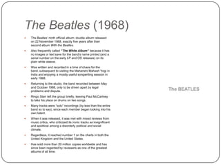 The Beatles (1968)
 The Beatles‟ ninth official album; double album released
on 22 November 1968, exactly five years after their
second album With the Beatles.
 Also frequently called “The White Album” because it has
no images or text save for the band‟s name printed (and a
serial number on the early LP and CD releases) on its
plain white sleeve.
 Was written and recorded in a time of chaos for the band,
subsequent to visiting the Maharishi Mahesh Yogi in India
and enjoying a mostly useful songwriting session in early
1968.
 Returning to the studio, the band recorded between May
and October 1968, only to be driven apart by legal
problems and dispute.
 Ringo Starr left the group briefly, leaving Paul McCartney
to take his place on drums on two songs.
 Many tracks were “solo” recordings (by less than the entire
band so to say), since each member began looking into his
own talent.
 When it was released, it was met with mixed reviews from
music critics, who criticized its ironic tracks as insignificant
and apolitical among a disorderly political and social
climate.
 Regardless, it reached number 1 on the charts in both the
United Kingdom and the United States.
 Has sold more than 20 million copies worldwide and has
since been regarded by reviewers as one of the greatest
albums of all time.
 
