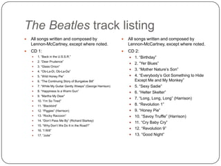 The Beatles track listing
 All songs written and composed by
Lennon-McCartney, except where
noted.
 CD 1:
 1. “Back in the U.S.S.R.”
 2. “Dear Prudence”
 3. “Glass Onion”
 4. “Ob-La-Di, Ob-La-Da”
 5. “Wild Honey Pie”
 6. “The Continuing Story of Bungalow Bill”
 7. “While My Guitar Gently Weeps” (George Harrison)
 8. “Happiness Is a Warm Gun”
 9. “Martha My Dear”
 10. “I‟m So Tired”
 11. “Blackbird”
 12. “Piggies” (Harrison)
 13. “Rocky Raccoon”
 14. “Don‟t Pass Me By” (Richard Starkey)
 15. “Why Don‟t We Do It in the Road?”
 16. “I Will”
 17. “Julia”
 All songs written and composed by
Lennon-McCartney, except where
noted.
 CD 2:
 1. “Birthday”
 2. “Yer Blues”
 3. “Mother Nature‟s Son”
 4. “Everybody‟s Got Something to Hide
Except Me and My Monkey”
 5. “Sexy Sadie”
 6. “Helter Skelter”
 7. “Long, Long, Long” (Harrison)
 8. “Revolution 1”
 9. “Honey Pie”
 10. “Savoy Truffle” (Harrison)
 11. “Cry Baby Cry”
 12. “Revolution 9”
 13. “Good Night”
 