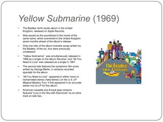Yellow Submarine (1969)
 The Beatles‟ tenth studio album in the United
Kingdom, released on Apple Records.
 Was issued as the soundtrack to the movie of
the same name, which premiered in the United
Kingdom seven months ahead of the album‟s
release.
 Only one side of the album includes songs
written by the Beatles; of the six, four were
previously unreleased.
 “Yellow Submarine” was simultaneously
released in 1966 as a single on the album
Revolver, and “All You Need Is Love” was
released as a single in 1967.
 The second side features the symphonic film
score written by George Martin, in versions
recorded specially for the album.
 “All You Need Is Love” appeared in either mono
or rechanneled stereo („fake stereo‟) on the U.S.
LP Magical Mystery Tour; it first appeared in an
accurate stereo mix on LP for this album.
 American cassette and 8-track tape versions
featured “Lucy in the Sky with Diamonds” as an
extra track on side two.
 