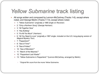 Yellow Submarine track listing
 All songs written and composed by Lennon-McCartney (Tracks 1-6), except where
noted, and George Martin (Tracks 7-13), except where noted.
 1. “Yellow Submarine” (originally a 1966 single on Revolver)
 2. “Only a Northern Song” (George Harrison)
 3. “All Together Now”
 4. “Hey Bulldog”
 5. “It‟s All Too Much” (Harrison)
 6. “All You Need Is Love” (originally a 1967 single, included on the U.S. long-playing version of
Magical Mystery Tour)
 7. “Pepperland”*
 8. “Sea of Time”*
 9. “Sea of Holes”*
 10. “Sea of Monsters”*
 11. “March of the Meanies”*
 12. “Pepperland Laid Waste”*
 13. “Yellow Submarine in Pepperland” *(Lennon-McCartney, arranged by Martin)
 *Original film score from the movie Yellow Submarine.
 