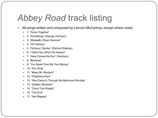Abbey Road track listing
 All songs written and composed by Lennon-McCartney, except where noted.
 1. “Come Together”
 2. “Something” (George Harrison)
 3. “Maxwell‟s Silver Hammer”
 4. “Oh! Darling”
 5. “Octopus‟ Garden” (Richard Starkey)
 6. “I Want You (She‟s So Heavy)”
 7. “Here Comes the Sun” (Harrison)
 8. “Because”
 9. “You Never Give Me Your Money”
 10. “Sun King”
 11. “Mean Mr. Mustard”
 12. “Polythene Pam”
 13. “She Came In Through the Bathroom Window”
 14. “Golden Slumbers”
 15. “Carry That Weight”
 16. “The End”
 17. “Her Majesty”
 