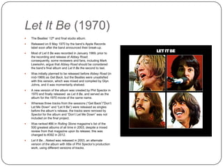 Let It Be (1970)
 The Beatles‟ 12th and final studio album.
 Released on 8 May 1970 by the band‟s Apple Records
label soon after the band announced their break-up.
 Most of Let It Be was recorded in January 1969, prior to
the recording and release of Abbey Road; consequently,
some reviewers and fans, including Mark Lewisohn, argue
that Abbey Road should be considered the band‟s final
album and Let It Be the second to last.
 Was initially planned to be released before Abbey Road (in
mid-1969) as Get Back, but the Beatles were unsatisfied
with this version, which was mixed and compiled by Glyn
Johns, and it was momentarily shelved.
 A new version of the album was created by Phil Spector in
1970 and finally released as Let It Be, and served as the
album for the 1970 movie of the same name.
 Whereas three tracks from the sessions (“Get Back”/”Don‟t
Let Me Down” and “Let It Be”) were released as singles
before the album‟s release, the tracks were remixed by
Spector for the album and “Don‟t Let Me Down” was not
included on the final project.
 Was ranked #86 in Rolling Stone magazine‟s list of the
500 greatest albums of all time in 2003, despite a mixed
review from that magazine upon its release; this was
changed to #392 in 2012.
 Let It Be…Naked was released in 2003, an alternate
version of the album with little of Phil Spector‟s production
work, using different versions of tracks.
 