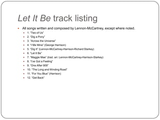Let It Be track listing
 All songs written and composed by Lennon-McCartney, except where noted.
 1. “Two of Us”
 2. “Dig a Pony”
 3. “Across the Universe”
 4. “I Me Mine” (George Harrison)
 5. “Dig It” (Lennon-McCartney-Harrison-Richard Starkey)
 6. “Let It Be”
 7. “Maggie Mae” (trad. arr. Lennon-McCartney-Harrison-Starkey)
 8. “I‟ve Got a Feeling”
 9. “One After 909”
 10. “The Long and Winding Road”
 11. “For You Blue” (Harrison)
 12. “Get Back”
 