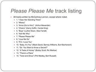 Please Please Me track listing
 All tracks written by McCartney-Lennon, except where noted.
 1. “I Saw Her Standing There”
 2. “Misery”
 3. “Anna (Go to Him)” (Arthur Alexander)
 4. “Chains” (Gerry Goffin, Carole King)
 5. “Boys” (Luther Dixon, Was Farrell)
 6. “Ask Me Why”
 7. “Please Please Me”
 8. “Love Me Do”
 9. “P.S. I Love You”
 10. “Baby, It‟s You” (Mack David, Barney Williams, Burt Bacharach)
 11. “Do You Want to Know a Secret?”
 12. “A Taste of Honey” (Bobby Scott, Ric Marlow)
 13. “There‟s a Place”
 14. “Twist and Shout” (Phil Medley, Bert Russell)
 