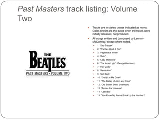 Past Masters track listing: Volume
Two
 Tracks are in stereo unless indicated as
mono. Dates shown are the dates when
the tracks were initially released, not
produced.
 All songs written and composed by
Lennon-McCartney, except where noted.
 1. “Day Tripper”
 2. “We Can Work It Out”
 3. “Paperback Writer”
 4. “Rain”
 5. “Lady Madonna”
 6. “The Inner Light” (George Harrison)
 7. “Hey Jude”
 8. “Revolution”
 9. “Get Back”
 10. “Don‟t Let Me Down”
 11. “The Ballad of John and Yoko”
 12. “Old Brown Shoe” (Harrison)
 13. “Across the Universe”
 14. “Let It Be”
 15. “You Know My Name (Look Up the Number)”
 