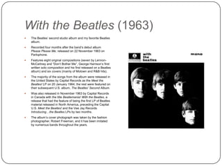 With the Beatles (1963)
 The Beatles‟ second studio album and my
favorite Beatles album.
 Recorded four months after the band‟s debut
album Please Please Me; released on 22
November 1963 on Parlophone.
 Features eight original compositions (seven by
Lennon-McCartney and “Don‟t Bother Me”,
George Harrison‟s first written solo composition
and his first released on a Beatles album) and
six covers (mainly of Motown and R&B hits).
 The majority of the songs from the album were
released in the United States by Capital Records
as the Meet the Beatles! LP on 20 January
1964; the rest were featured on their subsequent
U.S. album, The Beatles’ Second Album.
 Was also released in November 1963 by Capital
Records in Canada with the title Beatlemania!
With the Beatles, a release that had the feature
of being the first LP of Beatles material released
in North America, preceding the Capital U.S.
Meet the Beatles! and the Vee Jay Records
Introducing…the Beatles LPs by two months.
 The album‟s cover photograph was taken by the
fashion photographer, Robert Freeman, and it
has been imitated by numerous bands
throughout the years.
 