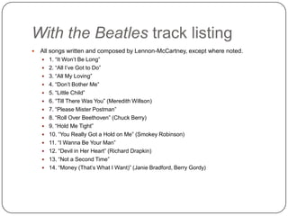 With the Beatles track listing
 All songs written and composed by Lennon-McCartney, except where noted.
 1. “It Won‟t Be Long”
 2. “All I‟ve Got to Do”
 3. “All My Loving”
 4. “Don‟t Bother Me”
 5. “Little Child”
 6. “Till There Was You” (Meredith Willson)
 7. “Please Mister Postman”
 8. “Roll Over Beethoven” (Chuck Berry)
 9. “Hold Me Tight”
 10. “You Really Got a Hold on Me” (Smokey Robinson)
 11. “I Wanna Be Your Man”
 12. “Devil in Her Heart” (Richard Drapkin)
 13. “Not a Second Time”
 14. “Money (That‟s What I Want)” (Janie Bradford, Berry Gordy)
 