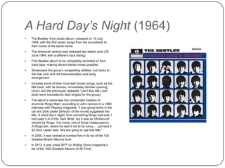A Hard Day’s Night (1964)
 The Beatles‟ third studio album; released on 10 July 1964 ,
with the first seven songs from the soundtrack to their
movie of the same name.
 The American version was released two weeks prior (26
June 1964, with a different track listing).
 First Beatles album to be completely recorded on four-
track tape, making decent stereo mixes possible.
 Showcases the group‟s songwriting abilities, but sticks to
the vital rock and roll instrumentation and song
arrangement.
 Includes some of their most well known songs, such as the
title track, with its diverse, immediately familiar opening
chord, and the previously released “Can‟t Buy Me Love”
(both were transatlantic lead singles for the group).
 The album‟s name was the unintended creation of
drummer Ringo Starr; according to John Lennon in a 1980
interview with Playboy magazine: “I was going home in the
car and Dick Lester [director of the movie] suggested the
title, A Hard Day’s Night, from something Ringo had said. I
had used it in In His Own Write, but it was an off-the-cuff
remark by Ringo. You know, one of those malapropisms.
A Ringo-ism, where he said it not to be funny ... just said it.
So Dick Lester said, 'We are going to use that title.‟”
 In 2000, it was ranked at number five in its list of the 100
Greatest British Albums Ever.
 In 2012, it was voted 307th on Rolling Stone magazine‟s
list of the “500 Greatest Albums of All Time”.
 