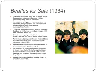 Beatles for Sale (1964)
 The Beatles‟ fourth studio album (and my second
favorite Beatles album), released on 4 December
1964 and produced by George Martin for
Parlophone.
 Marked a trivial turning point in the advancement of
the Lennon-McCartney partnership; John Lennon
especially showed interest in writing songs of a more
autobiographical character.
 “I‟m a Loser” shows Lennon coming under the
influence of Bob Dylan for the first time; he met
Dylan in August 1964 while the Beatles were on tour.
 Did not release any singles in the UK; the non-album
songs “I Feel Fine” and “She‟s a Woman” filled in
that role.
 Nonetheless, that pairing was followed in the United
States by “Eight Days a Week”, which became their
seventh number one in March 1965.
 Reached the UK number one spot; remained there
for 11 of the 46 weeks that it spent in the Top 20.
 Did not surface as a normal album in the U.S. until
1987; in place of it was Beatles ’65, of which eight
tracks were from Beatles for Sale, including the A
and B-sides of “I Feel Fine” and “I‟ll Be Back” from
the UK album A Hard Day’s Night.
 Beatles ‘65 spent a nine-week run at the top of the
U.S. charts from January 1965.
 