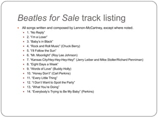 Beatles for Sale track listing
 All songs written and composed by Lennon-McCartney, except where noted.
 1. “No Reply”
 2. “I‟m a Loser”
 3. “Baby‟s in Black”
 4. “Rock and Roll Music” (Chuck Berry)
 5. “I‟ll Follow the Sun”
 6. “Mr. Moonlight” (Roy Lee Johnson)
 7. “Kansas City/Hey-Hey-Hey-Hey!” (Jerry Leiber and Mike Stoller/Richard Penniman)
 8. “Eight Days a Week”
 9. “Words of Love” (Buddy Holly)
 10. “Honey Don‟t” (Carl Perkins)
 11. “Every Little Thing”
 12. “I Don‟t Want to Spoil the Party”
 13. “What You‟re Doing”
 14. “Everybody‟s Trying to Be My Baby” (Perkins)
 