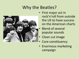 Why the Beatles?
• First major act in
rock’n’roll from outside
the US to have success
on the American charts
• Blend of several
popular sounds
• Clean cut image
• Core constituency
• Enormous marketing
campaign
 