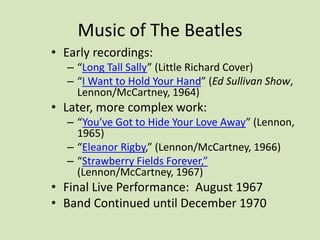 Music of The Beatles
• Early recordings:
– “Long Tall Sally” (Little Richard Cover)
– “I Want to Hold Your Hand” (Ed Sullivan Show,
Lennon/McCartney, 1964)
• Later, more complex work:
– “You’ve Got to Hide Your Love Away” (Lennon,
1965)
– “Eleanor Rigby,” (Lennon/McCartney, 1966)
– “Strawberry Fields Forever,”
(Lennon/McCartney, 1967)
• Final Live Performance: August 1967
• Band Continued until December 1970
 