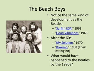 The Beach Boys
• Notice the same kind of
development as the
Beatles
– “Surfin’ USA,” 1963
– “Good Vibrations,”1966
• After the 60s:
– “My Solution,” 1970
– “Kokomo,” 1988 (Their
last big hit)
• What would have
happened to the Beatles
by the 1990s?
 