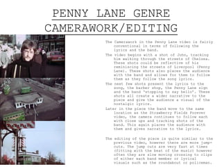 PENNY LANE GENRE
CAMERAWORK/EDITING
The Camerawork in the Penny Lane video is fairly
conventional in terms of following the lyrics and the
band.
The video begins with a shot of John, tracking him
walking through the streets of Chelsea. These shots
could be reflective of his reminiscing the streets of
Liverpool (Penny Lane). These shots also places the
audience with the band and allows for them to follow
them as they follow the song lyrics.
The next few shots present the lyrics to the song, the
barber shop, the Penny Lane sign and the band
‘stopping to say hello’. These shots all create a
wider narrative to the piece and give the audience a
visual of the nostalgic lyrics.
Later in the piece the band move to the same location as
the Strawberry Fields Forever video, the camera
continues to follow each with close ups and tracking
shots of the band. This again places the audience
with them and gives narrative to the lyrics.
The editing of the piece is quite similar to the previous
video, however there are more jump-cuts. The jump
cuts are very fast at times (fitting with the beat of
the music) however often they are slow moving
crossing to clips of either each band member or
lyrical visuals such as the roundabout or policeman.
There is also a reference to the psychedelic rock
genre, through the edit. There is three of the same
shot of John putting on his sunglasses, played
consecutively creating a similar unusual atmosphere
as that in the Strawberry Fields Forever.
 