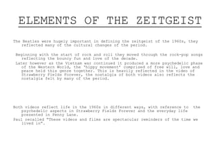 ELEMENTS OF THE ZEITGEIST
The Beatles were hugely important in defining the zeitgeist of the 1960s, they
reflected many of the cultural changes of the period.
Beginning with the start of rock and roll they moved through the rock-pop songs
reflecting the bouncy fun and love of the decade.
Later however as the Vietnam war continued it produced a more psychedelic phase
of the Western World, the ‘hippy movement’ comprised of free will, love and
peace held this genre together. This is heavily reflected in the video of
Strawberry Fields Forever, the nostalgia of both videos also reflects the
nostalgia felt by many of the period.
Both videos reflect life in the 1960s in different ways, with reference to the
psychedelic aspects in Strawberry Fields Forever and the everyday life
presented in Penny Lane.
Paul recalled “These videos and films are spectacular reminders of the time we
lived in”.
 