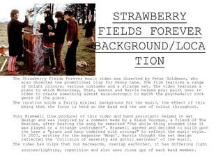 STRAWBERRY
FIELDS FOREVER
BACKGROUND/LOCA
TION
The Strawberry Fields Forever music video was directed by Peter Goldmann, who
also directed the promotional clip for Penny Lane. The film features a range
of bright colours, various costumes and a strange set. The video features a
piano to which McCartney, Starr, Lennon and Harrison helped pour paint over in
order to create something almost kaleidoscopic to match the psychedelic rock
genre of the piece.
The location holds a fairly minimal background for the music, the effect of this
being that the focus is held on the band and the use of colour throughout.
Tony Bramwell (the producer of this video and band assistant) helped in set
design and was inspired by a comment made by a Klaus Voorman, a friend of The
Beatles, after hearing the song he remarked "The whole thing sounded like it
was played on a strange instrument". Bramwell agreed and decided to build upon
the tree a "piano and harp combined with strings" to reflect the music style.
In 2007, writing for the magazine 'Mogo', Harris thought the set design
reflected the 'collision of serenity and gothic eeriness' of the music.
The video has clips that run backwards, overlap each other, it has differing
light sources/lighting, repetition and also uses close ups of each band
member.
 