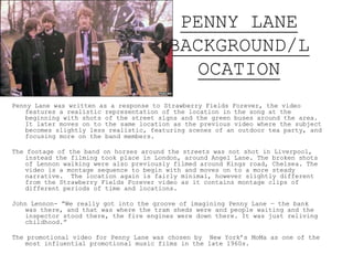 PENNY LANE
BACKGROUND/L
OCATION
Penny Lane was written as a response to Strawberry Fields Forever, the video
features a realistic representation of the location in the song at the
beginning with shots of the street signs and the green buses around the area.
It later moves on to the same location as the previous video where the subject
becomes slightly less realistic, featuring scenes of an outdoor tea party, and
focusing more on the band members.
The footage of the band on horses around the streets was not shot in Liverpool,
instead the filming took place in London, around Angel Lane. The broken shots
of Lennon walking were also previously filmed around Kings road, Chelsea. The
video is a montage sequence to begin with and moves on to a more steady
narrative. The location again is fairly minimal, however slightly different
from the Strawberry Fields Forever video as it contains montage clips of
different periods of time and locations.
John Lennon- “We really got into the groove of imagining Penny Lane — the bank
was there, and that was where the tram sheds were and people waiting and the
inspector stood there, the fire engines were down there. It was just reliving
childhood.”
The promotional video for Penny Lane was chosen by New York’s MoMa as one of the
most influential promotional music films in the late 1960s.
 