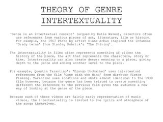 THEORY OF GENRE
INTERTEXTUALITY
‘Genre is an intertextual concept' (argued by Katie Wales), directors often
use references from various pieces of art, literature, film or history.
For example, the 1967 Photo by artist Diane Arbus inspired the infamous
‘Grady twins’ from Stanley Kubrick’s ‘The Shining’.
The intertextuality in films often represents something of either the
history of the piece, the art around the time or the time period itself.
Intertextuality can also create deeper meaning to a piece, giving depth
to the genre and adding another level.
For example, Quentin Tarantino’s ‘Django Unchained’ uses intertextual
references from the film ‘Gone with the Wind’ from director Victor
Fleming. Tarantino uses locations and shots almost identical to the 1939
film however, because the genre has been twisted to create something
different the reference to the previous film gives the audience a new
way of looking at the genre of the piece.
Because each of the Beatles’ videos are fairly early representation of
music videos, the intertextuality is limited to the lyrics and
atmosphere of the songs themselves. Although it could be argued that
they each represent the history of the time period.
 