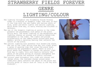 STRAWBERRY FIELDS FOREVER
GENRE
LIGHTING/COLOUR
The lighting throughout the Strawberry Fields Forever
video is a mixture of diegetic light (the shot of Paul
in the tree with the red lights and various shots of
blue, green and white lights) and natural lighting,
which moves from day, to early evening and finishes in
darkness.
The use of the diegetic lighting at points in the video
presents the psychedelic rock genre of the piece
fairly well, the harsh lighting of the background set
lighting creates an unusual and slightly dream-like
atmosphere to the video. The lights are placed
strategically as the camera moves around each band
member, giving a spinning feeling that reflects the
nature of the piece.
The natural lighting also presents this dream-like state.
The use of the light moving from day into night gives
a sense of passing time that slows the piece down,
reflecting the psychedelic genre. There is also a
point where Paul appears to change the natural light
form day to night, this also heavily reflects the
genre of the piece giving an unusual atmosphere and
possibly leaving the audience slightly confused.
The colours used throughout this video are vibrant and
change often(with around seven costume changes) this
again reflects the chaotic genre of the piece and
mirrors works of the bands such as ‘Lucy in the Sky
with Diamonds’.
 