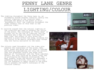 PENNY LANE GENRE
LIGHTING/COLOUR
The lighting throughout the Penny Lane is, as
Strawberry Fields Forever contains, mostly the
natural lighting of the location used. Although
the genre of the piece is still ‘psychedelic rock’
the lighting throughout the video reveals less of
this than in the previous video.
It could be argued that the natural lighting of the
locations was used to enhance the lyrics of the
piece. The nostalgia of ‘Penny Lane’ is brought
out by the use of lighting, and the audience get a
feel for what life may have been like. The effect
of this gives the audience a place within the
song, allowing for the lyrics to be easily
relatable even though they are fairly exclusive to
the band.
This nostalgia is also reflected in the vibrancy of
the colours, the vivid nature of each shot could
reflect the memories portrayed in the lyrics.
The colours used throughout out the video also enhance
the nostalgia of the piece. Red, blue, green and
white are all used in costume and setting
highlighting not only the colours that are
prevalent within the song; with mention of ‘fire-
engines’ and the ‘blue suburban skies’, but also
could be an almost royal way of portraying the
English countryside. The Red, greens, blues and
whites all represent a something very British,
this could be a way for the audience to again
relate to the piece and to present the band’s
nostalgia of the location clearly.
 