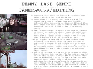 PENNY LANE GENRE
CAMERAWORK/EDITING
The Camerawork in the Penny Lane video is fairly conventional in
terms of following the lyrics and the band.
The video begins with a shot of John, tracking him walking
through the streets of Chelsea. These shots could be
reflective of his reminiscing the streets of Liverpool (Penny
Lane). These shots also places the audience with the band and
allows for them to follow them as they follow the song
lyrics.
The next few shots present the lyrics to the song, in reference
to Goodwin ‘the lyrics and visuals’ match, the barber shop,
the Penny Lane sign and the band ‘stopping to say hello’.
These shots all create a wider narrative to the piece and
give the audience a visual of the nostalgic lyrics.
Later in the piece the band move to the same location as the
Strawberry Fields Forever video, the camera continues to
follow each with close ups and tracking shots of the band.
This again places the audience with them and gives narrative
to the lyrics. Goodwin suggests that the use of close ups of
band members in a music video is essential to the record
label’s success.
The editing of the piece is quite similar to the previous video,
however there are more jump-cuts. The jump cuts are very fast
at times (fitting with the beat of the music) however often
they are slow moving crossing to clips of either each band
member or lyrical visuals such as the roundabout or
policeman. There is also a reference to the psychedelic rock
genre, through the edit. There is three of the same shot of
John putting on his sunglasses, played consecutively creating
a similar unusual atmosphere as that in the Strawberry Fields
Forever.
 