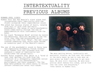 INTERTEXTUALITY
PREVIOUS ALBUMS
RUBBER SOUL (1965)
Rubber Soul was The Beatle’s sixth album that
incorporated their familiarity with the
studio alongside their experimental sound.
The album has various styles of music, ranging
from soul to folk rock and early
psychedelic. The sense of early psychedelic
sound comes mostly through the use of
experimentation with instruments from the
band.
In the track ‘Norwegian Wood’ written by Lennon
and McCartney, Harrison decided to use the
sitar that they had encountered whilst
filming the 1965 film ‘Help’. The new sound
created something that would later become
an essential part of The Beatle’s music.
The use of the psychedelic sound in Penny Lane
and especially Strawberry Fields forever
after Rubber Soul was released give the
audience a sense of familiarity and
establishes the groups music.
Gunther Kress suggests that genre is a ‘kind of
text that derives its form from the
structure of a (frequently repeated) social
occasion, with its characteristic
participants and their purpose’, The fan
base held premise for their music to follow
certain conventions after this album.
“We were getting better, technically and
musically. Finally, we took over the studio.
In the early days, we had to take what we
were given; we didn't know how to get more
bass. We were still learning. We were more
precise about making this album, and we took
over the cover and everything.”
-John Lennon on Rubber Soul.
 