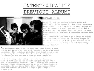 INTERTEXTUALITY
PREVIOUS ALBUMS
REVOLVER (1966)
Revolver was The Beatles seventh album and
features diverse sounds of tape loops (Tomorrow
Never Knows), a string octet (Eleanor Rigby) and
an Indian music style (Love You To). It was a
progression from Rubber Soul that held the same
experimentation and vast differences between each
track.
The album holds the same significance as Rubber
Soul in terms of creating the early stages of
Psychedelic rock and finding The Beatles sound
referenced in both Penny Lane and Strawberry
Fields Forever.
“ We were really starting to find ourselves in the studio. We were
finding what we could do, just being the four of us and playing our
instruments. The overdubbing got better, even though it was always
pretty tricky because of the lack of tracks. The songs got more
interesting, so with that the effects got more interesting.
I think the drugs were kicking in a little more heavily on this
album. I don't think we were on anything major yet; just the old
usual - the grass and the acid. I feel to this day that though we
did take certain substances, we never did it to a great extent at
the session. We were really hard workers. That's another thing
about The Beatles - we worked like dogs to get it right.”
- Ringo Starr
 