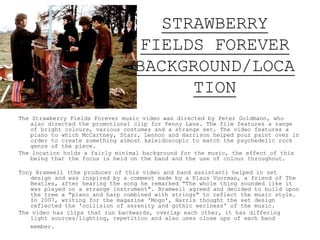 STRAWBERRY
FIELDS FOREVER
BACKGROUND/LOCA
TION
The Strawberry Fields Forever music video was directed by Peter Goldmann, who
also directed the promotional clip for Penny Lane. The film features a range
of bright colours, various costumes and a strange set. The video features a
piano to which McCartney, Starr, Lennon and Harrison helped pour paint over in
order to create something almost kaleidoscopic to match the psychedelic rock
genre of the piece.
The location holds a fairly minimal background for the music, the effect of this
being that the focus is held on the band and the use of colour throughout.
Tony Bramwell (the producer of this video and band assistant) helped in set
design and was inspired by a comment made by a Klaus Voorman, a friend of The
Beatles, after hearing the song he remarked "The whole thing sounded like it
was played on a strange instrument". Bramwell agreed and decided to build upon
the tree a "piano and harp combined with strings" to reflect the music style.
In 2007, writing for the magazine 'Mogo', Harris thought the set design
reflected the 'collision of serenity and gothic eeriness' of the music.
The video has clips that run backwards, overlap each other, it has differing
light sources/lighting, repetition and also uses close ups of each band
member.
 