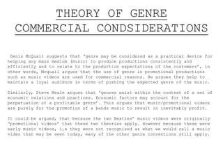 THEORY OF GENRE
COMMERCIAL CONDSIDERATIONS
Denis McQuail suggests that ‘genre may be considered as a practical device for
helping any mass medium (music) to produce productions consistently and
efficiently and to relate to the production expectations of the customers’, in
other words, Mcquail argues that the use of genre in promotional productions
such as music videos are used for commercial reasons. He argues they help to
maintain a loyal audience in terms of pushing the expected genre of the music.
Similarly, Steve Neale argues that ‘genres exist within the context of a set of
economic relations and practices. Economic factors may account for the
perpetuation of a profitable genre’. This argues that music/promotional videos
are purely for the promotion of a bands music to result in inevitably profit.
It could be argued, that because the two Beatles’ music videos were originally
‘promotional videos’ that these two theories apply. However because these were
early music videos, i.e they were not recognised as what we would call a music
video that may be seen today, many of the other genre conventions still apply.
 