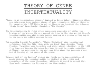 THEORY OF GENRE
INTERTEXTUALITY
‘Genre is an intertextual concept' (argued by Katie Wales), directors often
use references from various pieces of art, literature, film or history.
For example, the 1967 Photo by artist Diane Arbus inspired the infamous
‘Grady twins’ from Stanley Kubrick’s ‘The Shining’.
The intertextuality in films often represents something of either the
history of the piece, the art around the time or the time period itself.
Intertextuality can also create deeper meaning to a piece, giving depth
to the genre and adding another level.
For example, Quentin Tarantino’s ‘Django Unchained’ uses intertextual
references from the film ‘Gone with the Wind’ from director Victor
Fleming. Tarantino uses locations and shots almost identical to the 1939
film however, because the genre has been twisted to create something
different the reference to the previous film gives the audience a new
way of looking at the genre of the piece.
Because each of the Beatles’ videos are fairly early representation of
music videos, the intertextuality is limited to the lyrics and
atmosphere of the songs themselves. Although it could be argued that
they each represent the history of the time period.
 