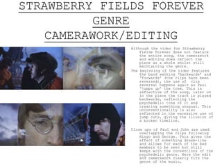 STRAWBERRY FIELDS FOREVER
GENRE
CAMERAWORK/EDITING
Although the video for Strawberry
Fields Forever does not feature
the entire song, the camerawork
and editing does reflect the
piece as a whole whilst still
maintaining the genre.
The beginning of the video features
the band walking ‘backwards’ and
‘forwards’ (the clips have been
reversed), the use of clip
reversal happens again as Paul
‘jumps up’ the tree. This is
reflective of the song, later on
in the piece the track is played
backwards, reflecting the
psychedelic tone of it and
creating something unusual. This
unconventionality is also
reflected in the excessive use of
jump cuts, giving the illusion of
a broken timeline.
Close ups of Paul and John are used
overlapping the clips following
Ringo and George. This gives the
effect of something dream-like
and allows for each of the bad
members to be seen but still
keeps with the conventions of the
psychedelic genre. Here the edit
and camerawork clearly fits the
genre of the music.
 