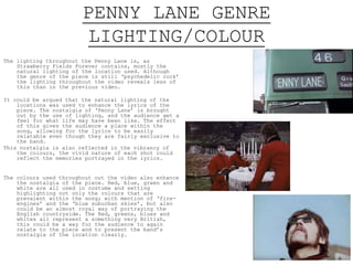 PENNY LANE GENRE
LIGHTING/COLOUR
The lighting throughout the Penny Lane is, as
Strawberry Fields Forever contains, mostly the
natural lighting of the location used. Although
the genre of the piece is still ‘psychedelic rock’
the lighting throughout the video reveals less of
this than in the previous video.
It could be argued that the natural lighting of the
locations was used to enhance the lyrics of the
piece. The nostalgia of ‘Penny Lane’ is brought
out by the use of lighting, and the audience get a
feel for what life may have been like. The effect
of this gives the audience a place within the
song, allowing for the lyrics to be easily
relatable even though they are fairly exclusive to
the band.
This nostalgia is also reflected in the vibrancy of
the colours, the vivid nature of each shot could
reflect the memories portrayed in the lyrics.
The colours used throughout out the video also enhance
the nostalgia of the piece. Red, blue, green and
white are all used in costume and setting
highlighting not only the colours that are
prevalent within the song; with mention of ‘fire-
engines’ and the ‘blue suburban skies’, but also
could be an almost royal way of portraying the
English countryside. The Red, greens, blues and
whites all represent a something very British,
this could be a way for the audience to again
relate to the piece and to present the band’s
nostalgia of the location clearly.
 