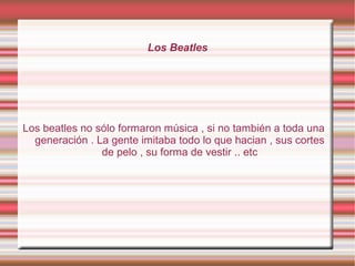 Los Beatles
Los beatles no sólo formaron música , si no también a toda una
generación . La gente imitaba todo lo que hacia...