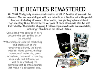 THE BEATLES REMASTERED Can a band who split up in 1970 become the best selling act of the decade?  With examples from the marketing and promotion of the remastered albums, the bands website, video games, in-shop promotional materials, press interviews, live music streaming sites and chart information I will be researching the elements that go into a launch that make it a successful one.  On 09.09.09 digitally re-mastered versions of all 15 Beatles albums will be released. The entire catalogue will be available as a 16-disk set with special features including album art, liner notes, rare photographs and short documentary films. Re-mastered versions of each album will also be sold individually.  The label is shipping 4 million copies worldwide on street date, including 1.9 million in the United States.   