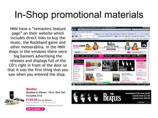 Radio The advert for the remastered albums shows the album artwork and different videos of The Beatles performing with a variety of their music playing throughout. The tagline is ‘Remastered. Repackaged. Rediscovered.’ This trailer is played directly after the other one on their website and played during prime-time TV also. In America t he relaunch will also get its own $1 million-$2 million TV advertising campaign, which will include spots on key cable networks like ESPN, TNT, TBS, TV Land, USA Network and MSNBC. 