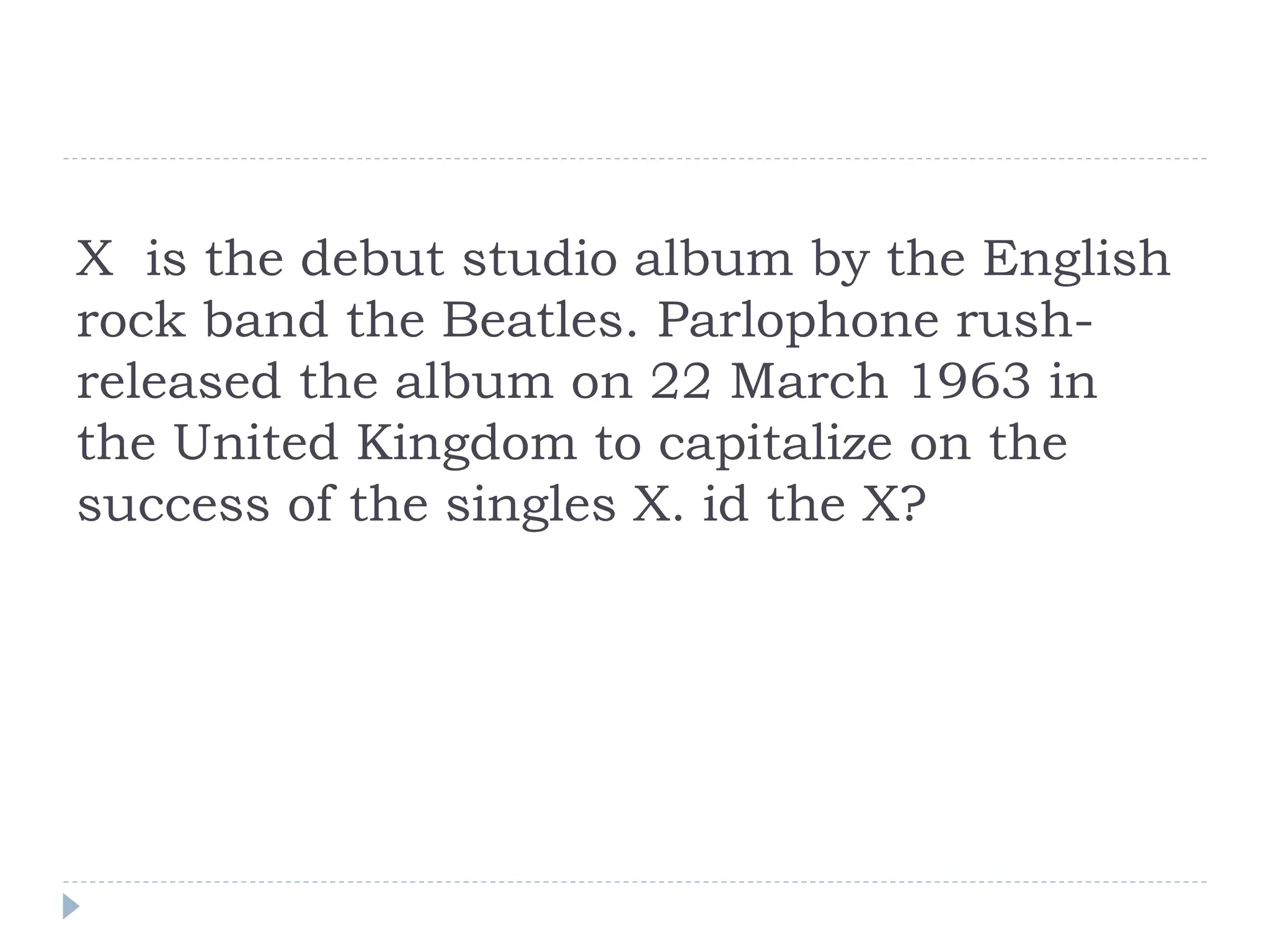 X is the debut studio album by the English
rock band the Beatles. Parlophone rush-
released the album on 22 March 1963 in
the United Kingdom to capitalize on the
success of the singles X. id the X?
 