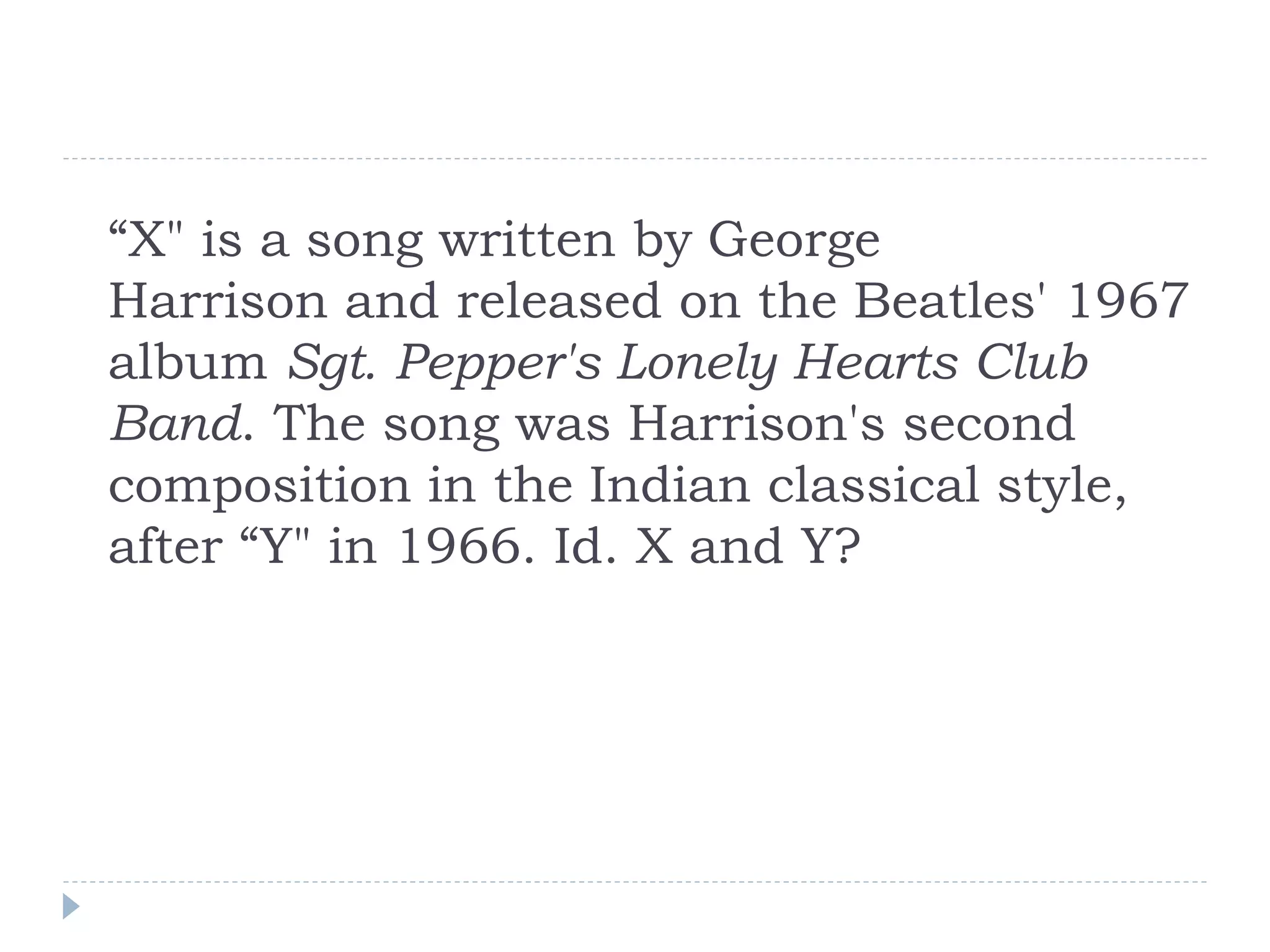 “X" is a song written by George
Harrison and released on the Beatles' 1967
album Sgt. Pepper's Lonely Hearts Club
Band. The song was Harrison's second
composition in the Indian classical style,
after “Y" in 1966. Id. X and Y?
 