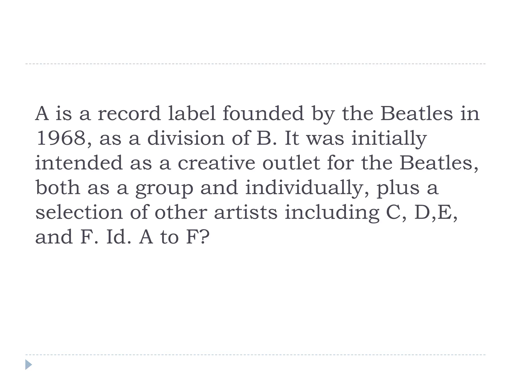 A is a record label founded by the Beatles in
1968, as a division of B. It was initially
intended as a creative outlet for the Beatles,
both as a group and individually, plus a
selection of other artists including C, D,E,
and F. Id. A to F?
 