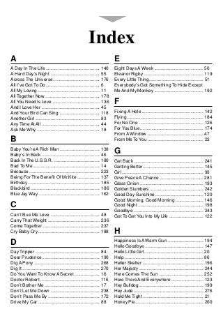 Index
A                                                                           E
A Day In The Life ........................................... 140           Eight Days A Week ....................................... 50
A Hard Day’s Night ....................................... 55               Eleanor Rigby ............................................... 119
Across The Universe ..................................... 176               Every Little Thing ........................................... 51
All I’ve Got To Do ........................................... 6            Everybody’s Got Something To Hide Except
All My Loving ................................................. 11          Me And My Monkey ....................................... 192
All Together Now ........................................... 178
All You Need Is Love ..................................... 136              F
And I Love Her .............................................. 45
And Your Bird Can Sing ................................ 118                 Fixing A Hole ................................................. 142
Another Girl ................................................... 83         Flying ............................................................. 184
Any Time At All .............................................. 44           For No One ................................................... 126
Ask Me Why .................................................. 18            For You Blue .................................................. 174
                                                                            From A Window ............................................. 47
B                                                                           From Me To You ............................................ 23

Baby You’re A Rich Man ................................ 138
Baby’s In Back .............................................. 46
                                                                            G
Back In The U.S.S.R. .................................... 180               Get Back ....................................................... 241
Bad To Me ..................................................... 14          Getting Better ................................................ 145
Because ........................................................ 223        Girl ................................................................. 93
Being For The Benefit Of Mr.Kite .................. 137                     Give Peace A Chance ................................... 281
Birthday ......................................................... 185      Glass Onion .................................................. 193
Blackbird ....................................................... 186       Golden Slumbers .......................................... 242
Blue Jay Way ................................................ 162           Good Day Sunshine ...................................... 120
                                                                            Good Morning, Good Morning ...................... 146
C                                                                           Good Night .................................................... 198
                                                                            Goodbye ....................................................... 243
Can’t Bue Me Love ....................................... 48                Got To Get You Into My Life ........................... 122
Carry That Weight ......................................... 236
Come Together ............................................. 237
Cry Baby Cry ................................................. 188          H
D                                                                           Happiness Is A Warm Gun ............................ 194
                                                                            Hello Goodbye .............................................. 147
Day Tripper ................................................... 84          Hello Little Girl ............................................... 20
Dear Prudence .............................................. 190            Help ............................................................... 86
Dig A Pony .................................................... 268         Helter Skelter ................................................ 196
Dig It .............................................................. 270   Her Majesty ................................................... 244
Do You Want To Know A Secret .................... 16                        Here Comes The Sun ................................... 252
Doctor Robert ............................................... 116           Here There And Everywhere ......................... 123
Don’t Bother Me ............................................ 17             Hey Bulldog ................................................... 199
Don’t Let Me Down ....................................... 238               Hey Jude ....................................................... 276
Don’t Pass Me By ......................................... 172              Hold Me Tight ................................................ 21
Drive My Car ................................................. 88           Honey Pie...................................................... 200
 