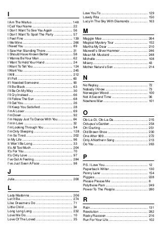 Love You To ................................................... 129
I                                                                            Lovely Rita .................................................... 150
I Am The Warlus ............................................ 148             Lucy In The Sky With Diamonds ................... 163
I Call Your Name ............................................ 22
I Don’t Want To See You Again ..................... 56
I Don’t Want To Spoil The Party .................... 57
                                                                             M
I Feel Fine ..................................................... 139        Maggie Mae .................................................. 264
I Me Mine ....................................................... 266        Magical Mystery Tour .................................... 152
I Need You ..................................................... 89          Martha My Dear ............................................ 210
I Saw Her Standing There ............................. 31                    Maxwell’s Silver Hammer .............................. 246
I Should Have Known Better ......................... 58                      Mean Mr. Mustard ......................................... 248
I Wanna Be Your Man .................................... 62                  Michelle ......................................................... 108
I Want To Hold Your Hand .............................. 24                   Misery ............................................................ 43
I Want To Tell You ........................................... 124           Mother Nature’s Son ..................................... 214
I Want You ...................................................... 245
I Will ............................................................... 212
If I Fell ............................................................ 60    N
If I Needed Someone .................................... 90
                                                                             No Replay...................................................... 72
I’ll Be Black ................................................... 63
                                                                             Nobody I Know .............................................. 73
I’ll Be On My Way .......................................... 30
                                                                             Norwegian Wood .......................................... 100
I’ll Cry Instead ................................................ 66
                                                                             Not A Second Time ....................................... 36
I’ll Follow The Sun ......................................... 68
                                                                             Nowhere Man ................................................ 101
I’ll Get You ...................................................... 26
I’ll Keep You Satisfied ................................... 28
I’m A Loser .................................................... 69
I’m Down ....................................................... 92          O
I’m Happy Just To Dance With You ................ 64                         Ob-La-Di, Ob-La-Da ..................................... 215
I’m In Love ..................................................... 32         Octupus’s Garden ......................................... 254
I’m Looking Through You ............................... 94                   Oh! Darling .................................................... 251
I’m Only Sleeping .......................................... 128             Old Brown Shoe ............................................ 230
I’m So Tired ................................................... 202         One After 909 ................................................ 272
In My Life ....................................................... 96        Only A Northern Song .................................... 213
It Won’t Be Long ............................................ 33             Oo You ........................................................... 263
It’s All Too Much ............................................. 204
It’s For You ..................................................... 70
It’s Only Love ................................................. 97
I’ve Got A Feeling .......................................... 284
                                                                             P
I’ve Just Seen A Face ................................... 98                 P.S. I Love You............................................... 12
                                                                             Paperback Writer .......................................... 130
J                                                                            Penny Lane ................................................... 154
                                                                             Piggies .......................................................... 228
Julia ............................................................... 208
                                                                             Please Please Me ........................................ 8
                                                                             Polythene Pam .............................................. 249
L                                                                            Power To The People .................................... 280
Lady Madonna .............................................. 206
Let It Be ......................................................... 274
Like Dreamers Do ........................................ 71
                                                                             R
Little Child ..................................................... 34        Rain ............................................................... 131
Long Long Long ............................................ 232              Revolution ..................................................... 282
Love Me Do................................................... 10             Rocky Raccoon ............................................. 216
Love Of The Loved ........................................ 35                Run For Your Life ........................................... 102
 