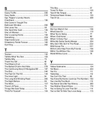This Boy ........................................................ 37
S                                                                       Ticket To Ride ............................................... 105
Savoy Truffle .................................................. 226    Tips Of My Tongue......................................... 42
Sexy Sadie .................................................... 218     Tomorrow Never Knows ................................ 133
Sgt. Pepper’s Lonely Hearts                                             Two Of Us ...................................................... 258
Club Band ..................................................... 156
She Came In Trought The
Bathroom Window ......................................... 250           W
She Loves You .............................................. 38
She Said She Said ....................................... 135           We Can Work It Out ...................................... 106
She’s A Woman............................................. 74           What Goes On............................................... 110
She’s Leaving Home ..................................... 158            What You’re Doing ........................................ 77
Something ..................................................... 256     When I Get Home .......................................... 80
Step Inside Love ........................................... 220        When I’m Sixty Four ...................................... 164
Strawberry Fields Forever ............................ 160              While My Guitar Gently Weeps ..................... 224
Sun King ........................................................ 262   Why Don’t We Do If In The Road................... 222
                                                                        Wild Honey Pie ............................................. 221
                                                                        With A Little Help From My Friends .............. 166
T                                                                       Within You Without You .................................. 168
Taxman .......................................................... 132   World Without Love ....................................... 78
Tell Me What You See ................................... 103
Tell Me Why ................................................... 75
Thank You Girl ............................................... 40
That Means A Lot .......................................... 52
                                                                        Y
The Ballad Of John And Yoko ........................ 278                Yellow Submarine .......................................... 134
The Continuing Story Of Bungalow Bill ......... 187                     Yer Blues ....................................................... 234
The Ehd ......................................................... 240   Yes It Is .......................................................... 111
The Fool On The Hill...................................... 144          Yesterday....................................................... 112
The Inner Light ............................................... 54      You Can’t Do That ......................................... 82
The Long And Winding Road ........................ 265                  You Know My Name (Look Up The Number) . 182
The Night Before ........................................... 99         You Like Me Too Much .................................. 113
The Word ....................................................... 107    You Never Give Me Your Money .................... 260
There’s A Place ............................................. 76        Your Mother Should Know ............................. 170
Things We Said Today .................................. 79              You’re Going To Lose That Girl ..................... 114
Think For Yourself .......................................... 104       You’ve Got To Hide Your Love Away .............. 115
 