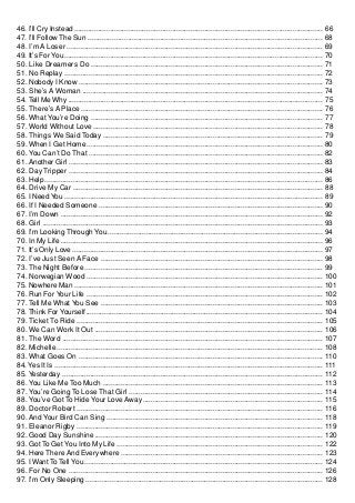 46. I’ll Cry Instead ............................................................................................................................ 66
47. I’ll Follow The Sun ..................................................................................................................... 68
48. I’m A Loser ................................................................................................................................ 69
49. It’s For You................................................................................................................................. 70
50. Like Dreamers Do .................................................................................................................... 71
51. No Replay ................................................................................................................................. 72
52. Nobody I Know .......................................................................................................................... 73
53. She’s A Woman ........................................................................................................................ 74
54. Tell Me Why ............................................................................................................................... 75
55. There’s A Place ......................................................................................................................... 76
56. What You’re Doing .................................................................................................................... 77
57. World Without Love ................................................................................................................... 78
58. Things We Said Today .............................................................................................................. 79
59. When I Get Home ...................................................................................................................... 80
60. You Can’t Do That ..................................................................................................................... 82
61. Another Girl ............................................................................................................................... 83
62. Day Tripper ............................................................................................................................... 84
63. Help ........................................................................................................................................... 86
64. Drive My Car ............................................................................................................................. 88
65. I Need You ................................................................................................................................. 89
66. If I Needed Someone ................................................................................................................ 90
67. I’m Down ................................................................................................................................... 92
68. Girl ............................................................................................................................................ 93
69. I’m Looking Through You ........................................................................................................... 94
70. In My Life ................................................................................................................................... 96
71. It’s Only Love ............................................................................................................................. 97
72. I’ve Just Seen A Face ............................................................................................................... 98
73. The Night Before ....................................................................................................................... 99
74. Norwegian Wood ...................................................................................................................... 100
75. Nowhere Man ............................................................................................................................ 101
76. Run For Your Life ...................................................................................................................... 102
77. Tell Me What You See ............................................................................................................... 103
78. Think For Yourself...................................................................................................................... 104
79. Ticket To Ride ........................................................................................................................... 105
80. We Can Work It Out .................................................................................................................. 106
81. The Word .................................................................................................................................. 107
82. Michelle ..................................................................................................................................... 108
83. What Goes On .......................................................................................................................... 110
84. Yes It Is ...................................................................................................................................... 111
85. Yesterday .................................................................................................................................. 112
86. You Like Me Too Much .............................................................................................................. 113
87. You’re Going To Lose That Girl ................................................................................................. 114
88. You’ve Got To Hide Your Love Away .......................................................................................... 115
89. Doctor Robert ........................................................................................................................... 116
90. And Your Bird Can Sing ............................................................................................................ 118
91. Eleanor Rigby ........................................................................................................................... 119
92. Good Day Sunshine .................................................................................................................. 120
93. Got To Get You Into My Life ....................................................................................................... 122
94. Here There And Everywhere ..................................................................................................... 123
95. I Want To Tell You ....................................................................................................................... 124
96. For No One ............................................................................................................................... 126
97. I’m Only Sleeping ...................................................................................................................... 128
 